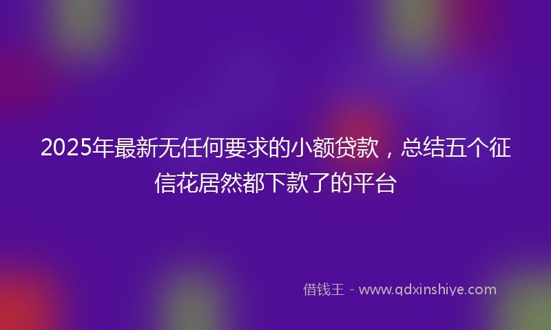 2025年最新无任何要求的小额贷款，总结五个征信花居然都下款了的平台