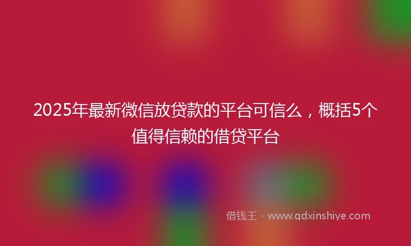 2025年最新微信放贷款的平台可信么，概括5个值得信赖的借贷平台
