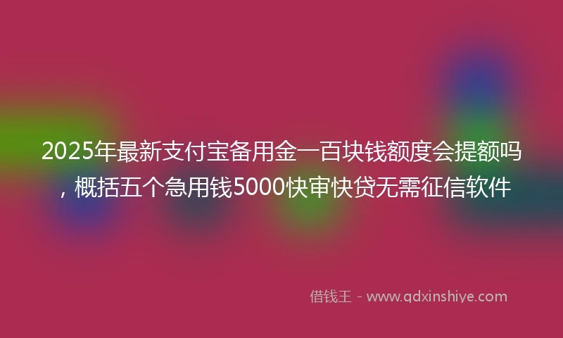 2025年最新支付宝备用金一百块钱额度会提额吗，概括五个急用钱5000快审快贷无需征信软件
