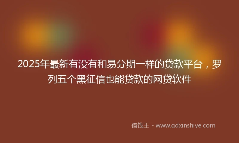 2025年最新有没有和易分期一样的贷款平台，罗列五个黑征信也能贷款的网贷软件