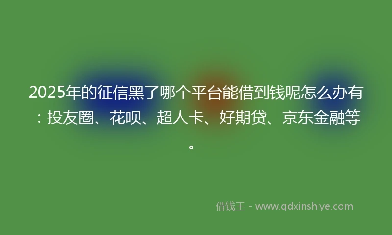 2025年的征信黑了哪个平台能借到钱呢怎么办有：投友圈、花呗、超人卡、好期贷、京东金融等。