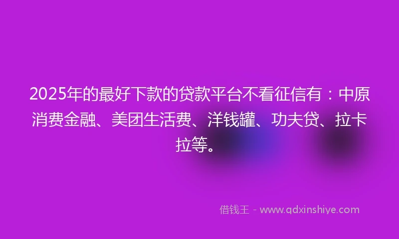 2025年的最好下款的贷款平台不看征信有：中原消费金融、美团生活费、洋钱罐、功夫贷、拉卡拉等。