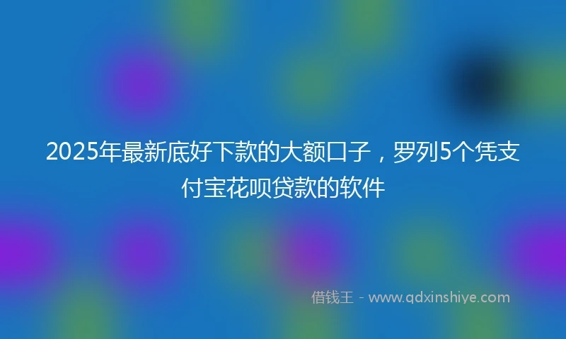 2025年最新底好下款的大额口子，罗列5个凭支付宝花呗贷款的软件