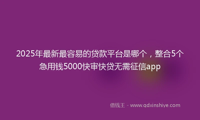 2025年最新最容易的贷款平台是哪个，整合5个急用钱5000快审快贷无需征信app
