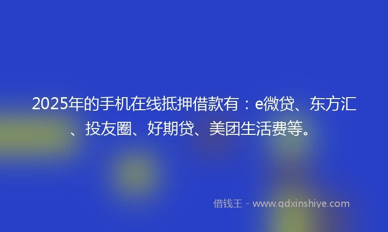 2025年的手机在线抵押借款有：e微贷、东方汇、投友圈、好期贷、美团生活费等。