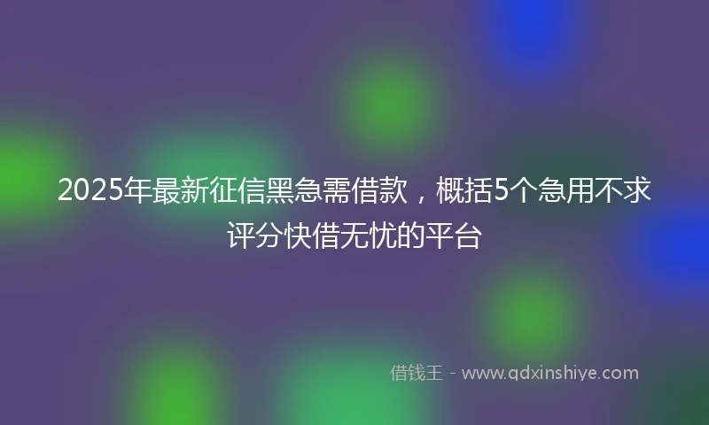 2025年最新征信黑急需借款，概括5个急用不求评分快借无忧的平台