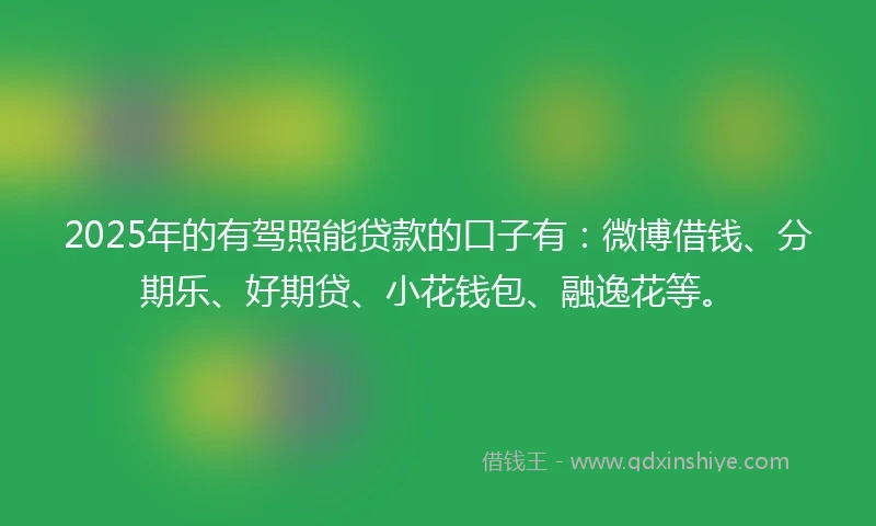 2025年的有驾照能贷款的口子有：微博借钱、分期乐、好期贷、小花钱包、融逸花等。