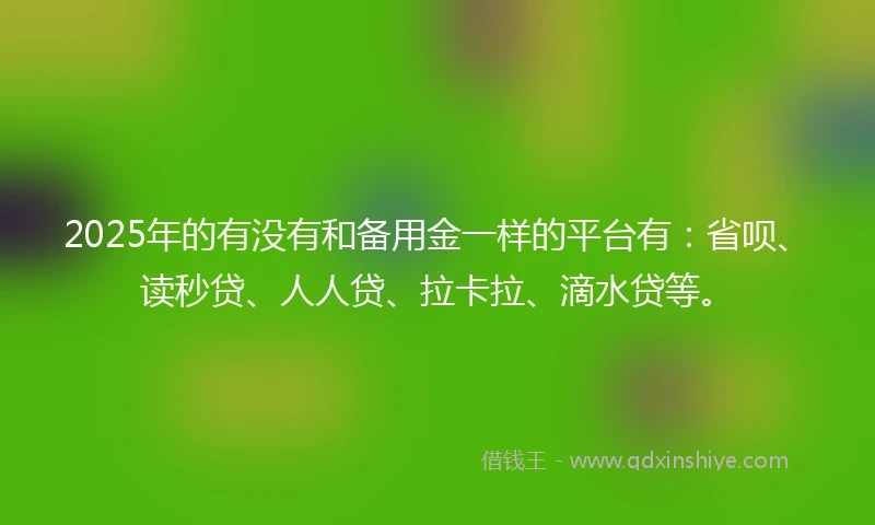 2025年的有没有和备用金一样的平台有：省呗、读秒贷、人人贷、拉卡拉、滴水贷等。