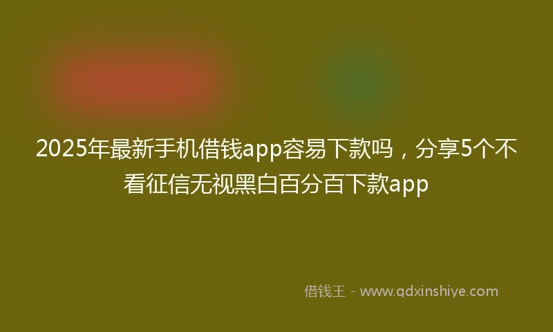 2025年最新手机借钱app容易下款吗，分享5个不看征信无视黑白百分百下款app