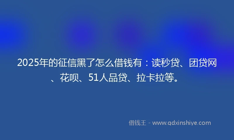 2025年的征信黑了怎么借钱有：读秒贷、团贷网、花呗、51人品贷、拉卡拉等。