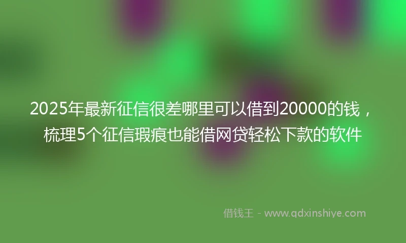 2025年最新征信很差哪里可以借到20000的钱,梳理5个征信瑕疵也能借网贷轻松下款的软件