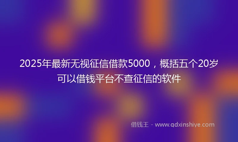 2025年最新无视征信借款5000，概括五个20岁可以借钱平台不查征信的软件