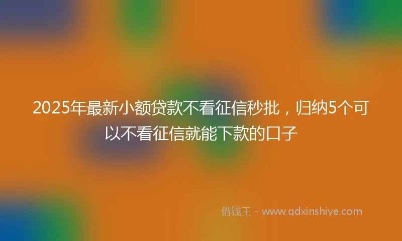 2025年最新小额贷款不看征信秒批,归纳5个可以不看征信就能下款的口子