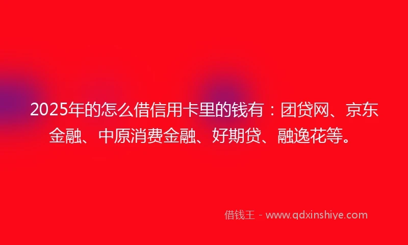 2025年的怎么借信用卡里的钱有：团贷网、京东金融、中原消费金融、好期贷、融逸花等。