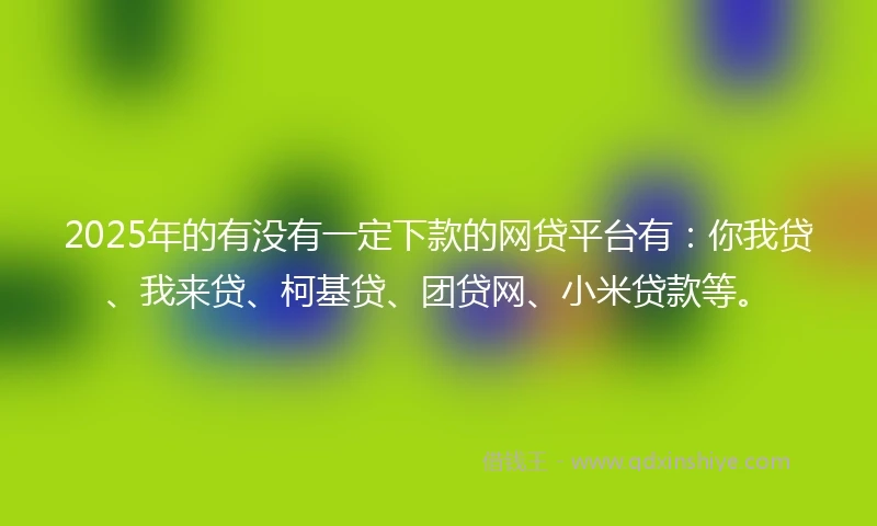 2025年的有没有一定下款的网贷平台有：你我贷、我来贷、柯基贷、团贷网、小米贷款等。