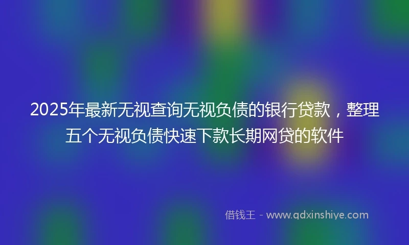 2025年最新无视查询无视负债的银行贷款，整理五个无视负债快速下款长期网贷的软件