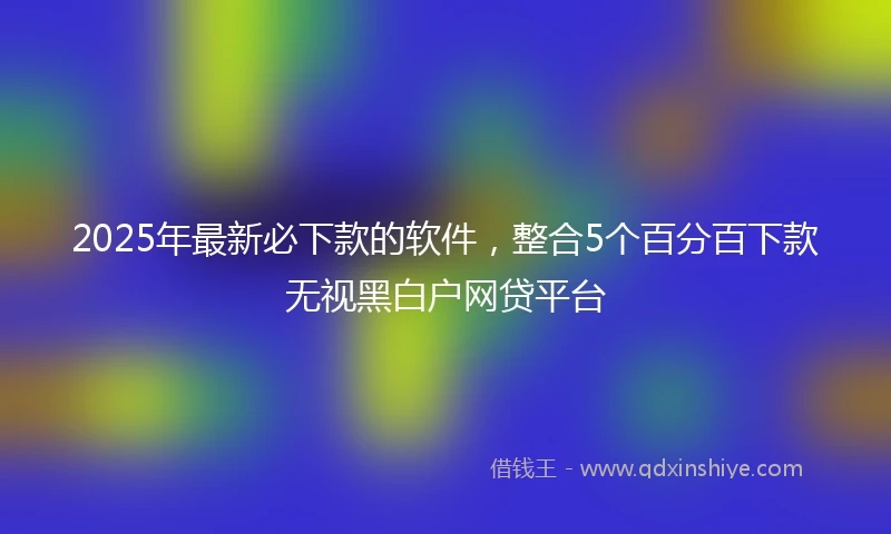 2025年最新必下款的软件，整合5个百分百下款无视黑白户网贷平台