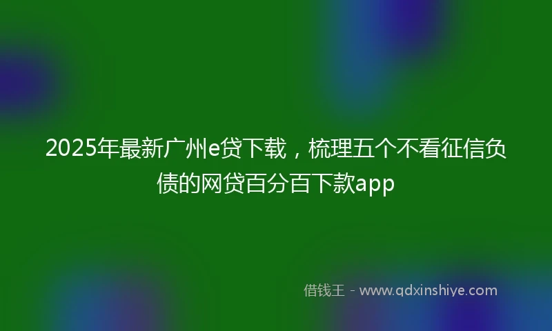 2025年最新广州e贷下载,梳理五个不看征信负债的网贷百分百下款app