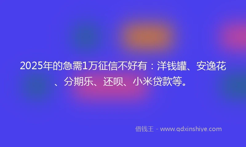 2025年的急需1万征信不好有：洋钱罐、安逸花、分期乐、还呗、小米贷款等。