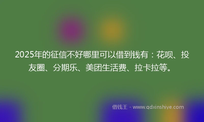 2025年的征信不好哪里可以借到钱有:花呗、投友圈、分期乐、美团生活费、拉卡拉等。