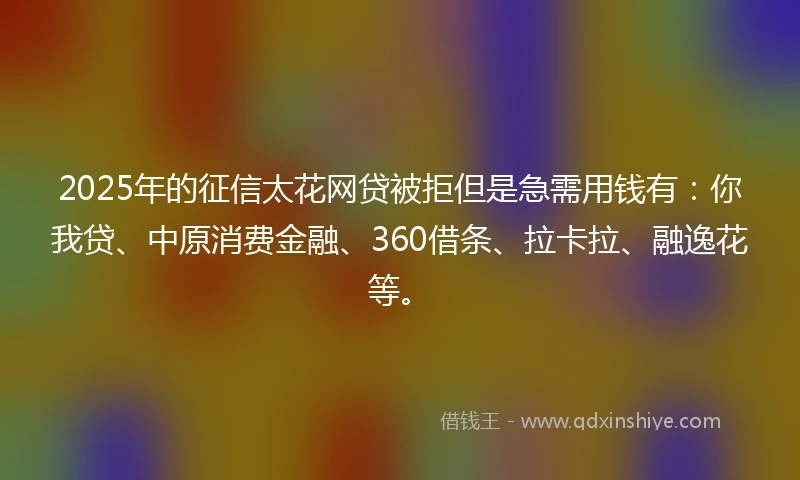 2025年的征信太花网贷被拒但是急需用钱有：你我贷、中原消费金融、360借条、拉卡拉、融逸花等。