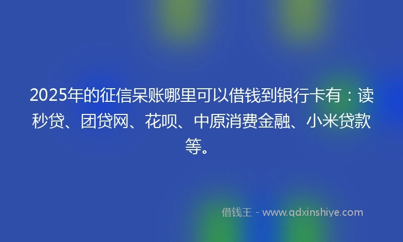 2025年的征信呆账哪里可以借钱到银行卡有：读秒贷、团贷网、花呗、中原消费金融、小米贷款等。