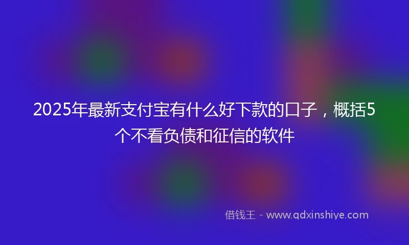 2025年最新支付宝有什么好下款的口子，概括5个不看负债和征信的软件