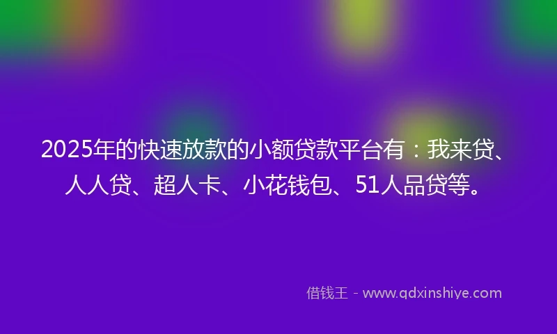 2025年的快速放款的小额贷款平台有：我来贷、人人贷、超人卡、小花钱包、51人品贷等。