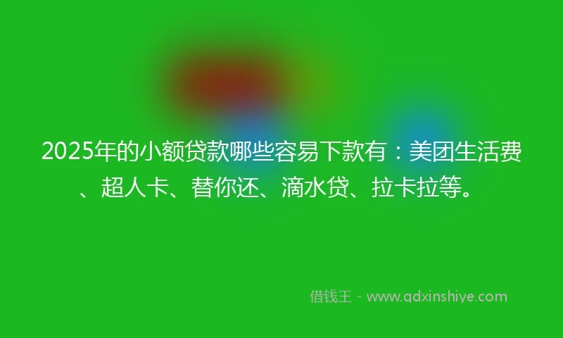 2025年的小额贷款哪些容易下款有：美团生活费、超人卡、替你还、滴水贷、拉卡拉等。