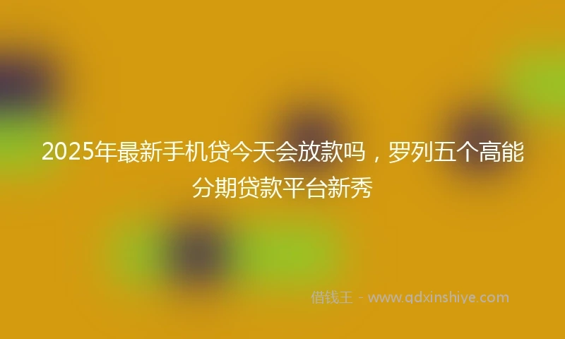 2025年最新手机贷今天会放款吗，罗列五个高能分期贷款平台新秀