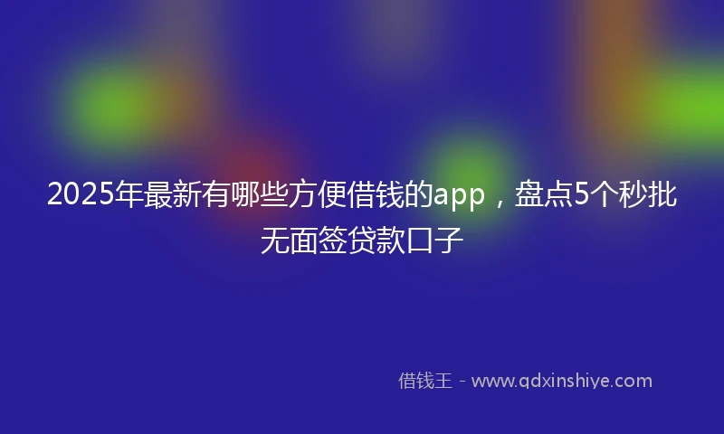2025年最新有哪些方便借钱的app，盘点5个秒批无面签贷款口子