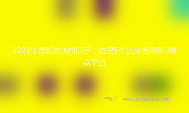 2025年最新放水的口子，梳理5个芝麻信用600贷款平台