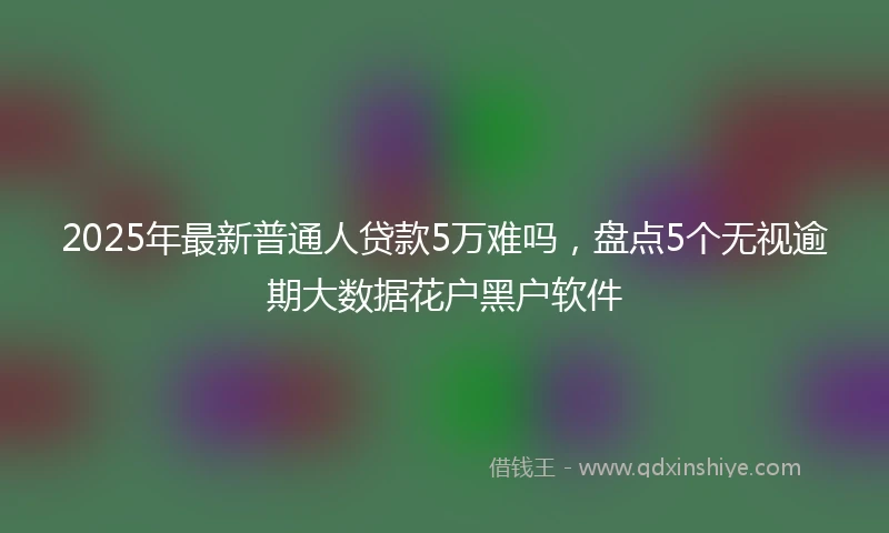 2025年最新普通人贷款5万难吗，盘点5个无视逾期大数据花户黑户软件