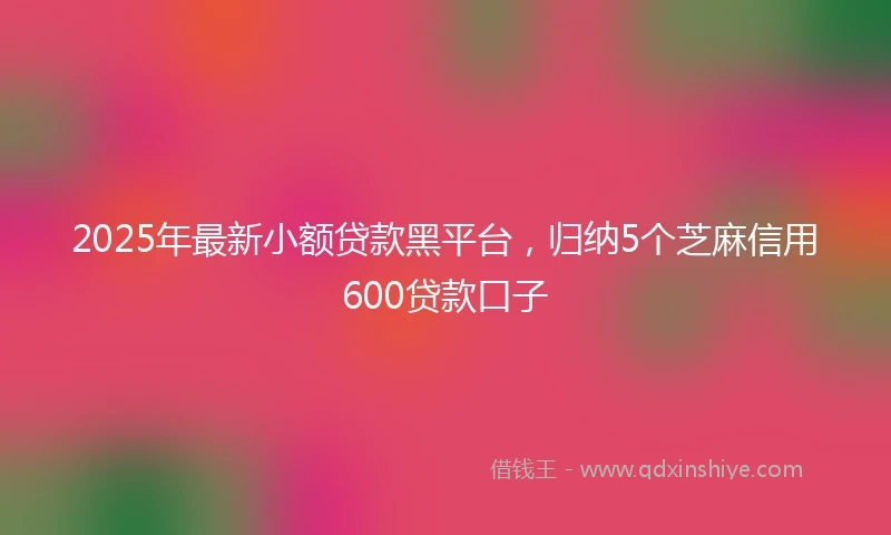 2025年最新小额贷款黑平台，归纳5个芝麻信用600贷款口子