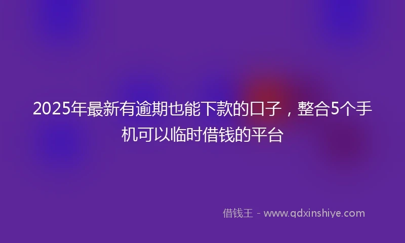 2025年最新有逾期也能下款的口子，整合5个手机可以临时借钱的平台
