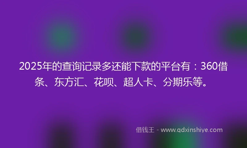 2025年的查询记录多还能下款的平台有：360借条、东方汇、花呗、超人卡、分期乐等。