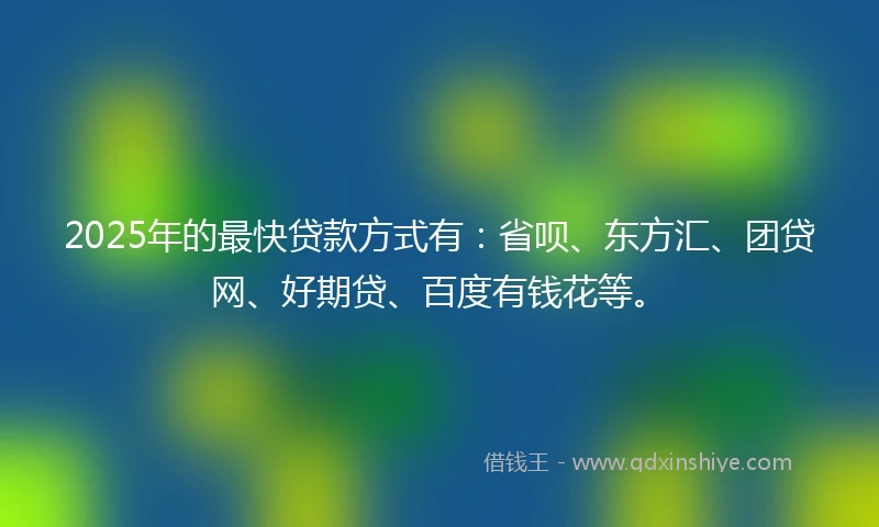 2025年的最快贷款方式有：省呗、东方汇、团贷网、好期贷、百度有钱花等。