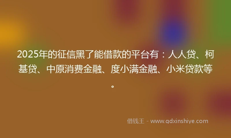 2025年的征信黑了能借款的平台有：人人贷、柯基贷、中原消费金融、度小满金融、小米贷款等。