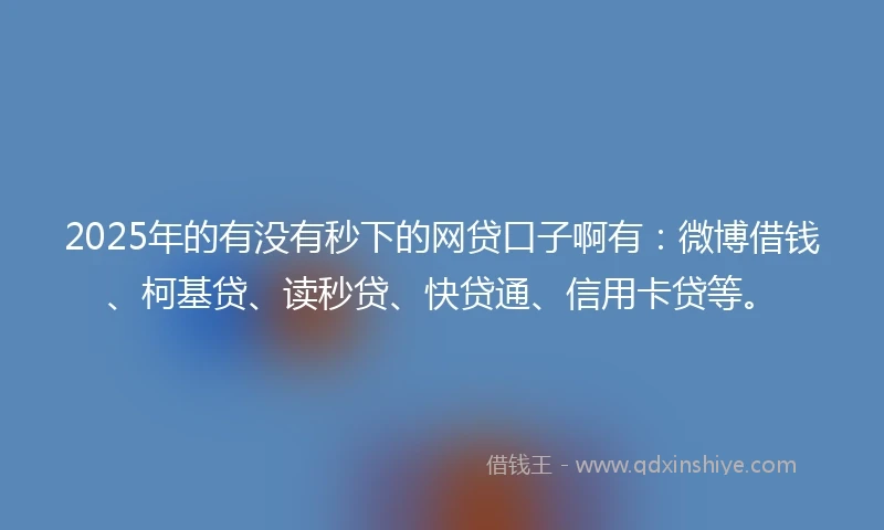 2025年的有没有秒下的网贷口子啊有：微博借钱、柯基贷、读秒贷、快贷通、信用卡贷等。