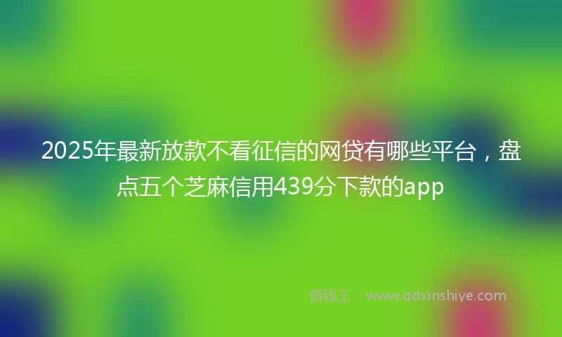 2025年最新放款不看征信的网贷有哪些平台，盘点五个芝麻信用439分下款的app