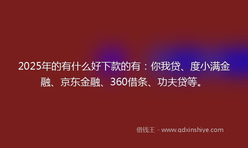 2025年的有什么好下款的有：你我贷、度小满金融、京东金融、360借条、功夫贷等。