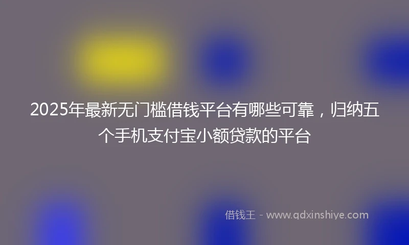2025年最新无门槛借钱平台有哪些可靠，归纳五个手机支付宝小额贷款的平台
