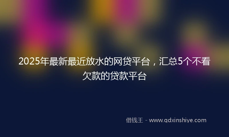 2025年最新最近放水的网贷平台，汇总5个不看欠款的贷款平台
