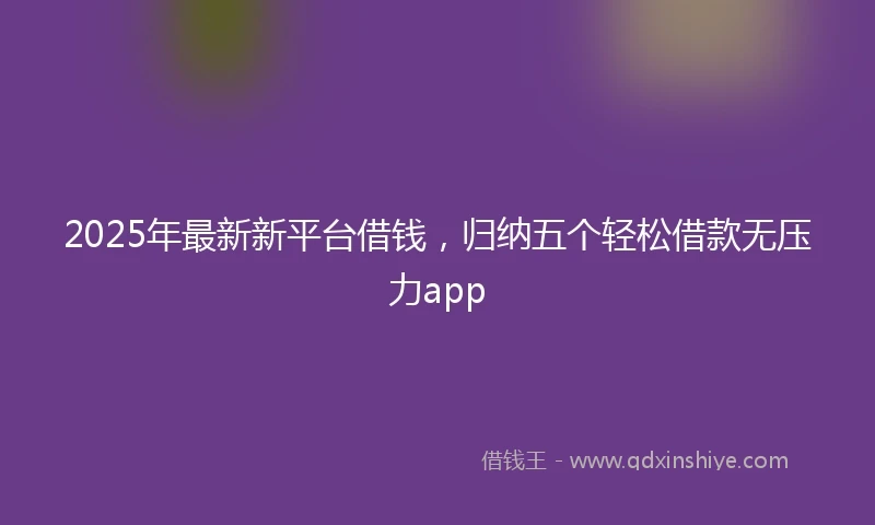 2025年最新新平台借钱，归纳五个轻松借款无压力app
