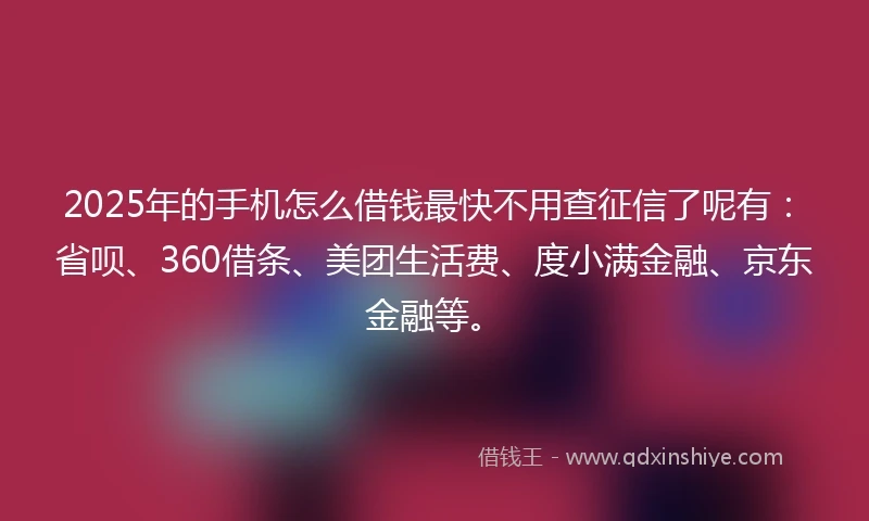 2025年的手机怎么借钱最快不用查征信了呢有：省呗、360借条、美团生活费、度小满金融、京东金融等。