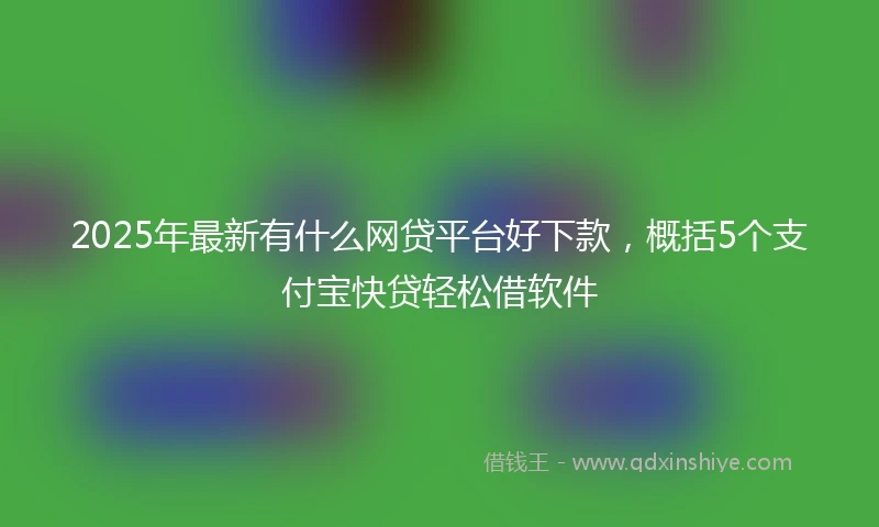 2025年最新有什么网贷平台好下款，概括5个支付宝快贷轻松借软件