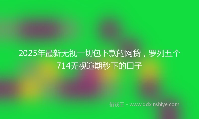 2025年最新无视一切包下款的网贷，罗列五个714无视逾期秒下的口子