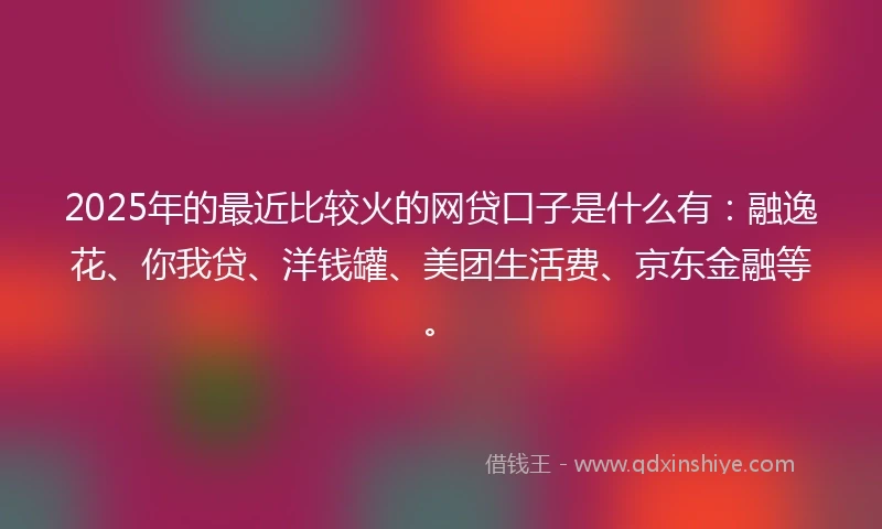 2025年的最近比较火的网贷口子是什么有：融逸花、你我贷、洋钱罐、美团生活费、京东金融等。
