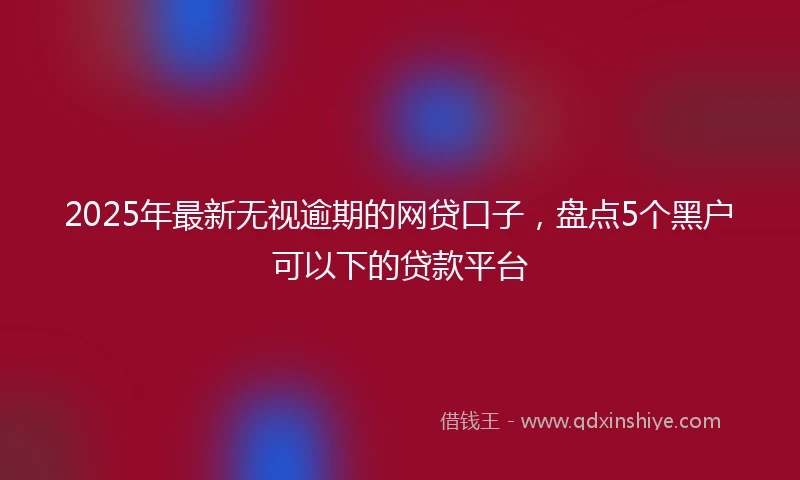 2025年最新无视逾期的网贷口子，盘点5个黑户可以下的贷款平台