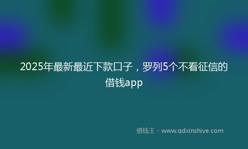 2025年最新最近下款口子，罗列5个不看征信的借钱app